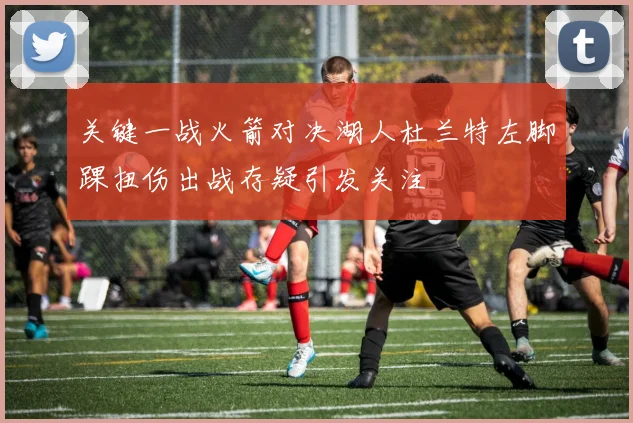 关键一战火箭对决湖人杜兰特左脚踝扭伤出战存疑引发关注