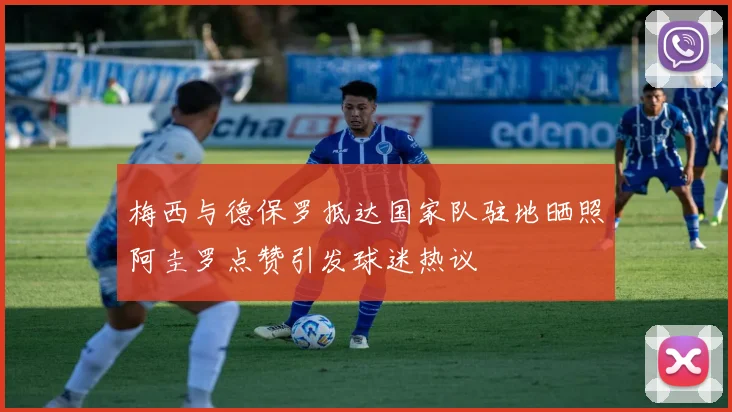 梅西与德保罗抵达国家队驻地晒照阿圭罗点赞引发球迷热议
