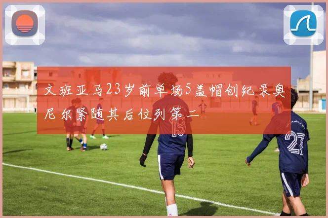 文班亚马23岁前单场5盖帽创纪录奥尼尔紧随其后位列第二