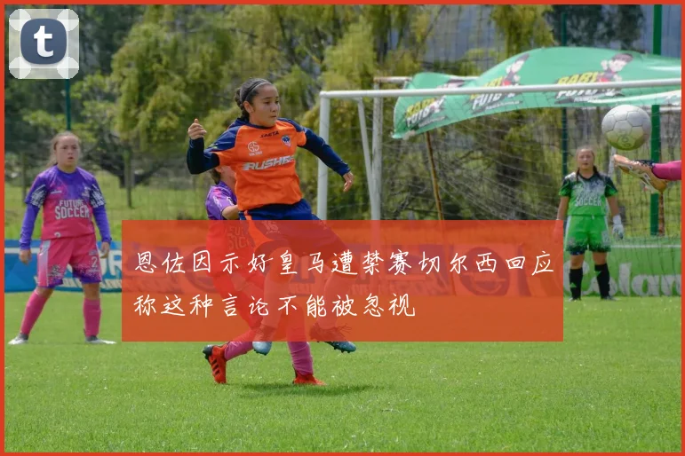 恩佐因示好皇马遭禁赛切尔西回应称这种言论不能被忽视