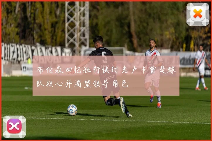 布伦森回忆独行侠时光卢卡曾是球队核心并渴望领导角色