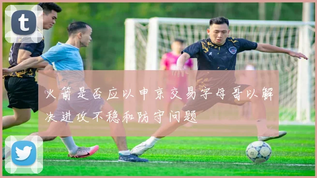 火箭是否应以申京交易字母哥以解决进攻不稳和防守问题