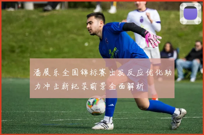 潘展乐全国锦标赛出发反应优化助力冲击新纪录前景全面解析