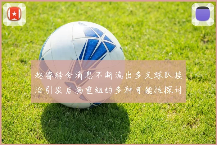 赵睿转会消息不断流出多支球队接洽引发后场重组的多种可能性探讨