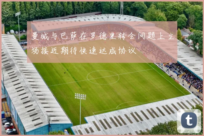 曼城与巴萨在罗德里转会问题上立场接近期待快速达成协议