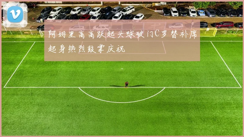 阿姆里高高跃起头球破门C罗替补席起身热烈鼓掌庆祝