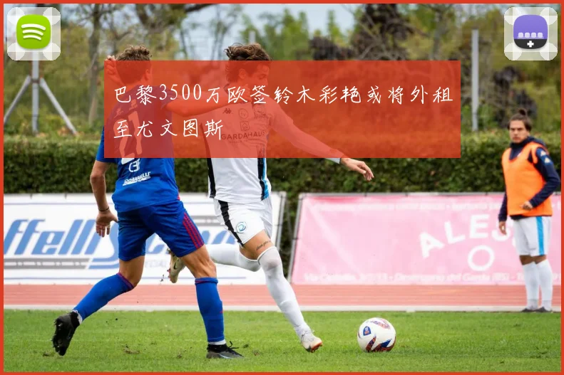 巴黎3500万欧签铃木彩艳或将外租至尤文图斯