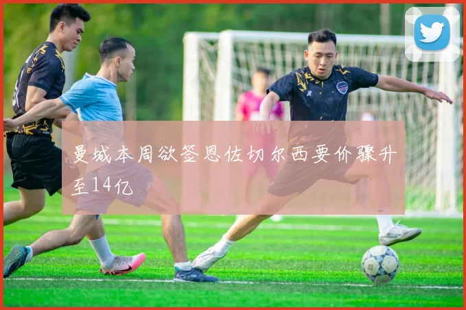 曼城本周欲签恩佐切尔西要价骤升至14亿