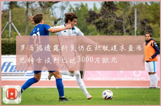 罗马诺透露科莫仍在积极追求查洛巴转会谈判已达3000万欧元