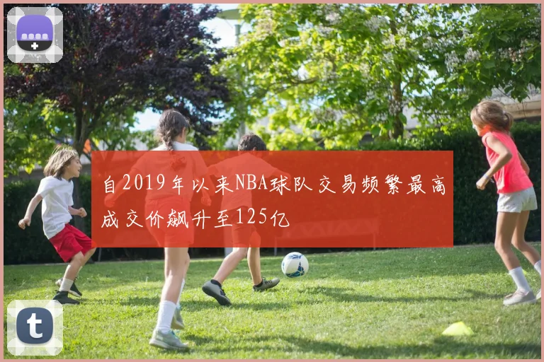自2019年以来NBA球队交易频繁最高成交价飙升至125亿