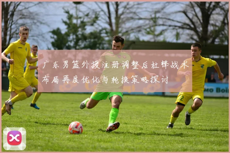 广东男篮外援注册调整后杜锋战术布局再度优化与轮换策略探讨