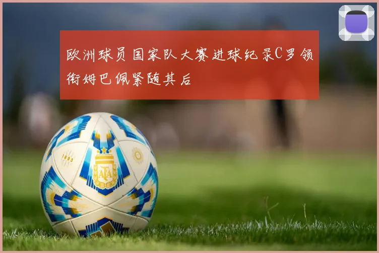 欧洲球员国家队大赛进球纪录C罗领衔姆巴佩紧随其后