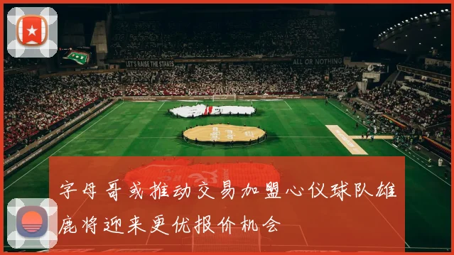 字母哥或推动交易加盟心仪球队雄鹿将迎来更优报价机会