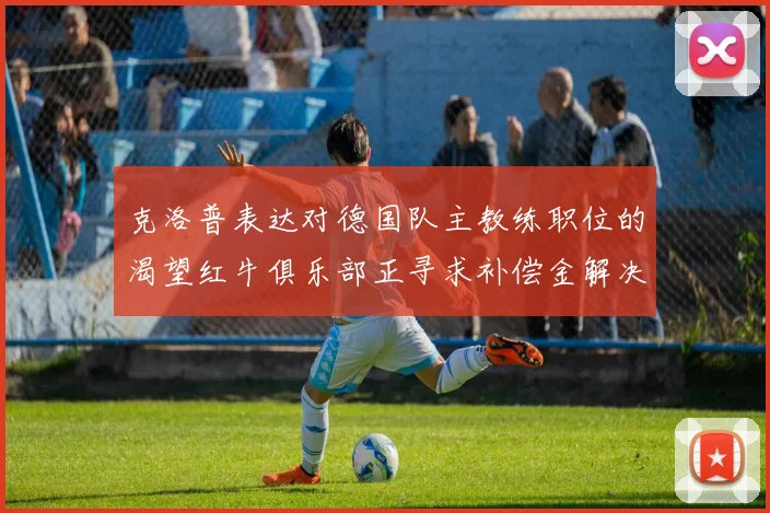 克洛普表达对德国队主教练职位的渴望红牛俱乐部正寻求补偿金解决方案