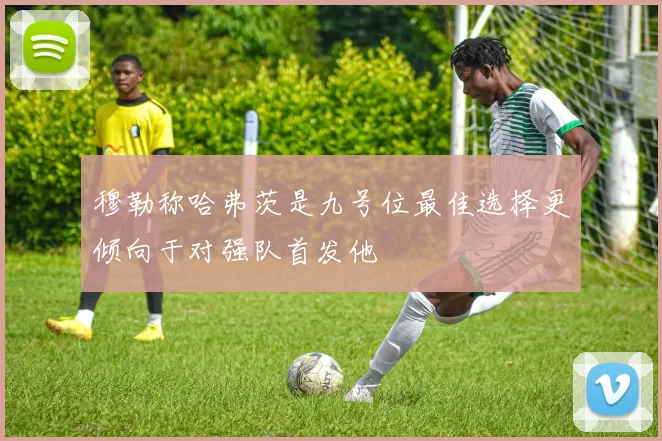 穆勒称哈弗茨是九号位最佳选择更倾向于对强队首发他