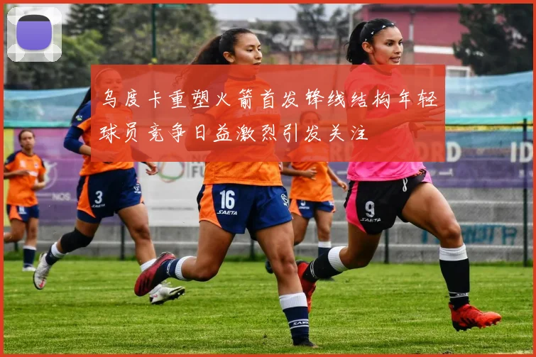 乌度卡重塑火箭首发锋线结构年轻球员竞争日益激烈引发关注