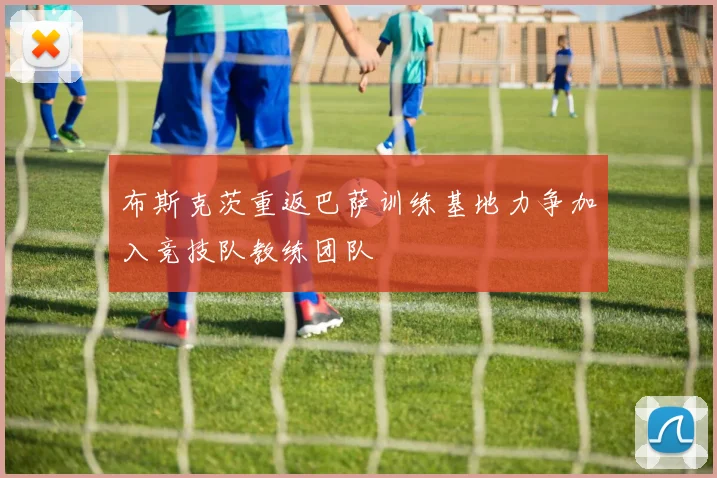 布斯克茨重返巴萨训练基地力争加入竞技队教练团队