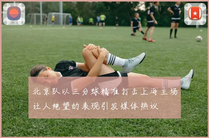 北京队以三分球精准打击上海主场让人绝望的表现引发媒体热议
