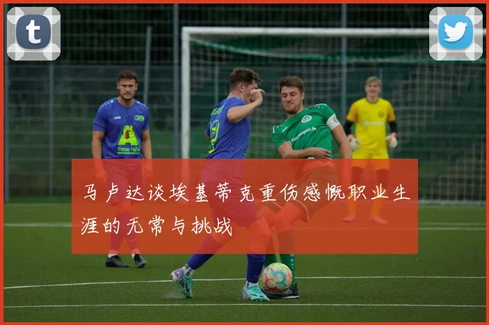 马卢达谈埃基蒂克重伤感慨职业生涯的无常与挑战