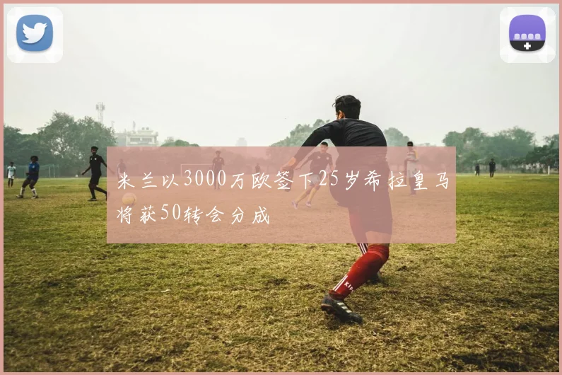 米兰以3000万欧签下25岁希拉皇马将获50转会分成