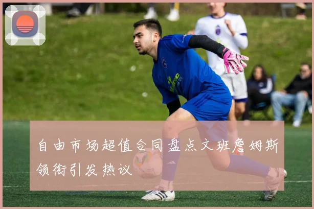 自由市场超值合同盘点文班詹姆斯领衔引发热议