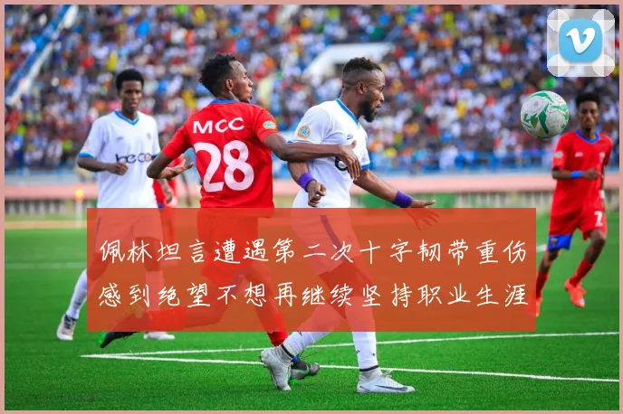 佩林坦言遭遇第二次十字韧带重伤感到绝望不想再继续坚持职业生涯