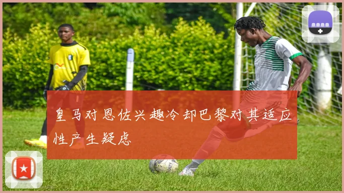 皇马对恩佐兴趣冷却巴黎对其适应性产生疑虑