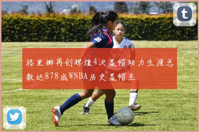 格里娜再创辉煌4次盖帽助力生涯总数达878成WNBA历史盖帽王
