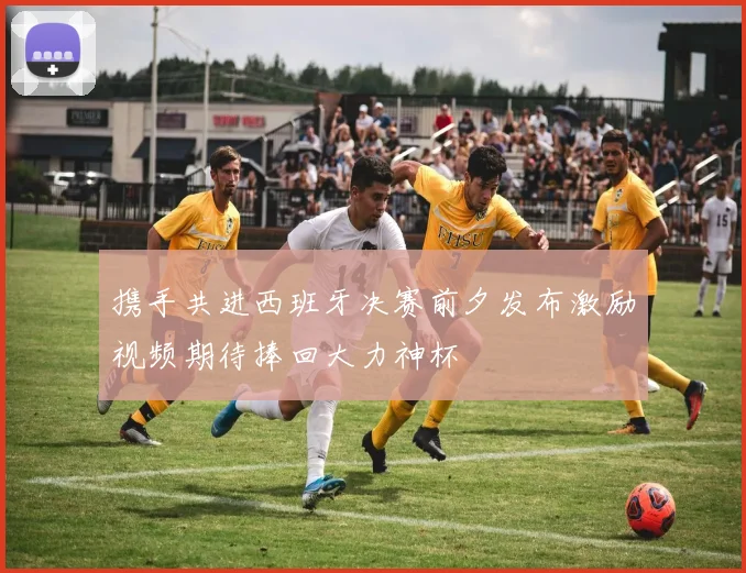 携手共进西班牙决赛前夕发布激励视频期待捧回大力神杯