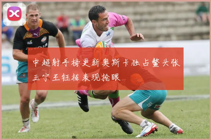 中超射手榜更新奥斯卡独占鳌头张玉宁王钰栋表现抢眼