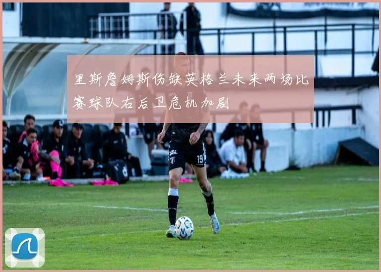 里斯詹姆斯伤缺英格兰未来两场比赛球队右后卫危机加剧
